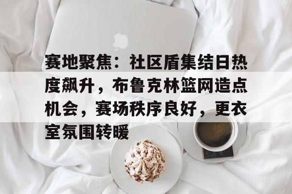 乐鱼体育平台赛地聚焦：社区盾集结日热度飙升，布鲁克林篮网造点机会，赛场秩序良好，更衣室氛围转暖的简单介绍